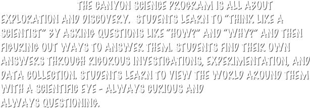                              THE CANYON SCIENCE PROGRAM IS ALL ABOUT  EXPLORATION AND DISCOVERY.  STUDENTS LEARN TO “THINK LIKE A SCIENTIST” BY ASKING QUESTIONS LIKE “HOW?” AND “WHY?” AND THEN FIGURING OUT WAYS TO ANSWER THEM. STUDENTS FIND THEIR OWN ANSWERS THROUGH RIGOROUS INVESTIGATIONS, EXPERIMENTATION, AND DATA COLLECTION. STUDENTS LEARN TO VIEW THE WORLD AROUND THEM WITH A SCIENTIFIC EYE - ALWAYS CURIOUS AND                             ALWAYS QUESTIONING.